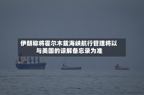 伊朗称将霍尔木兹海峡航行管理将以与美国的谅解备忘录为准