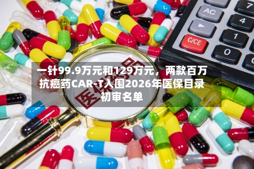 一针99.9万元和129万元,两款百万抗癌药CAR-T入围2026年医保目录初审名单