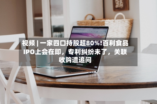 视频 | 一家四口持股超80%!百利食品IPO上会在即,专利纠纷未了,关联收购遭追问