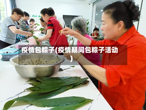 疫情包粽子(疫情期间包粽子活动)