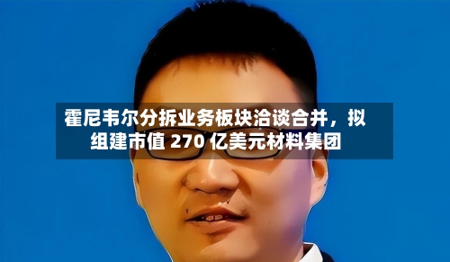 霍尼韦尔分拆业务板块洽谈合并,拟组建市值 270 亿美元材料集团