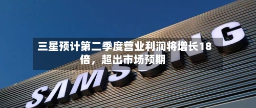 三星预计第二季度营业利润将增长18倍,超出市场预期