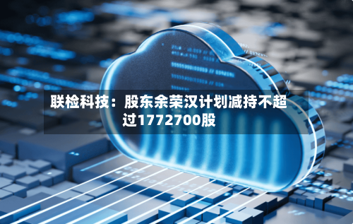 联检科技：股东余荣汉计划减持不超过1772700股