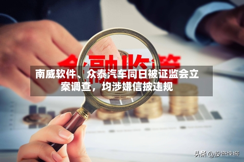 南威软件、众泰汽车同日被证监会立案调查,均涉嫌信披违规