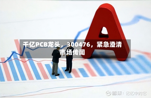 千亿PCB龙头,300476,紧急澄清市场传闻