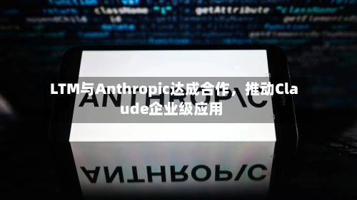 LTM与Anthropic达成合作,推动Claude企业级应用