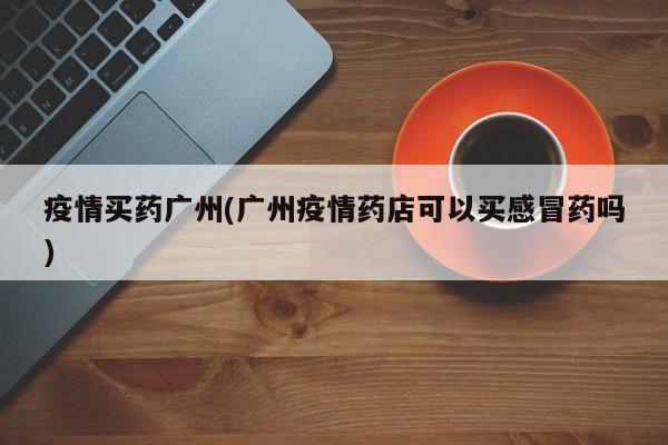 疫情买药广州(广州疫情药店可以买感冒药吗)