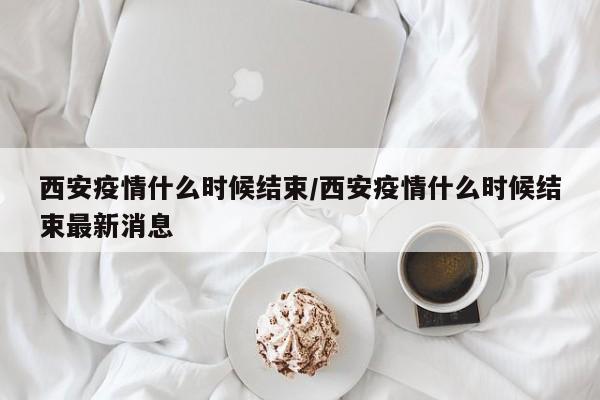 西安疫情什么时候结束/西安疫情什么时候结束最新消息