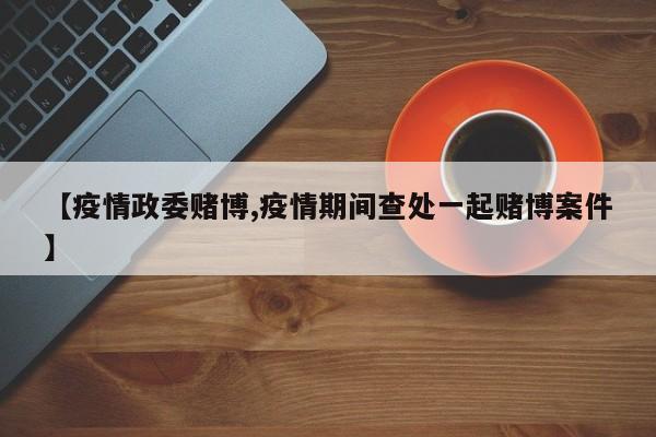 【疫情政委赌博,疫情期间查处一起赌博案件】