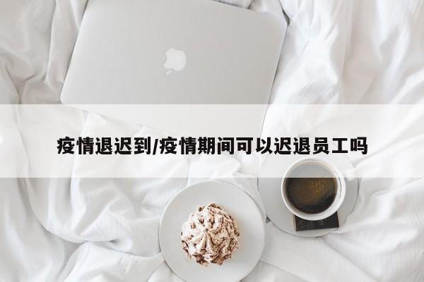 疫情退迟到/疫情期间可以迟退员工吗