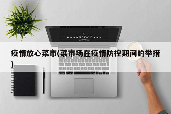 疫情放心菜市(菜市场在疫情防控期间的举措)