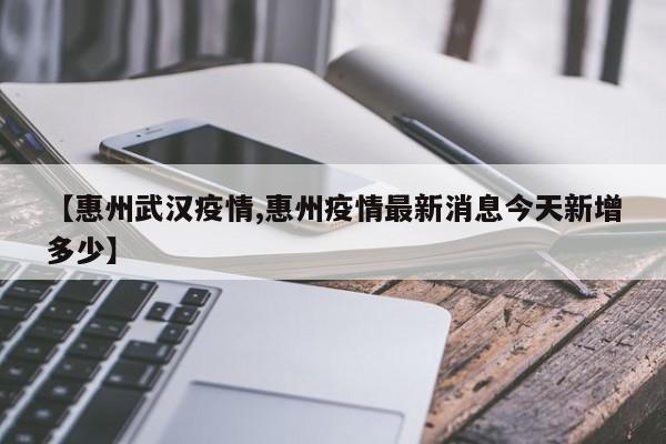 【惠州武汉疫情,惠州疫情最新消息今天新增多少】