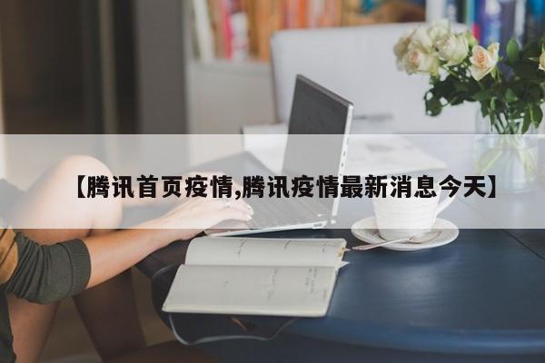【腾讯首页疫情,腾讯疫情最新消息今天】