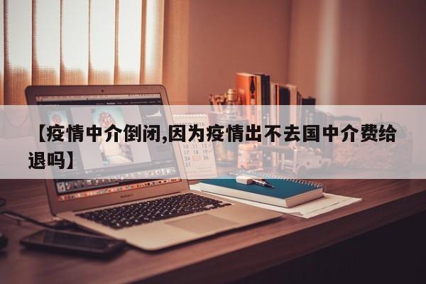 【疫情中介倒闭,因为疫情出不去国中介费给退吗】