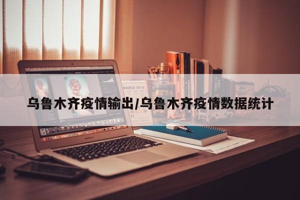 乌鲁木齐疫情输出/乌鲁木齐疫情数据统计