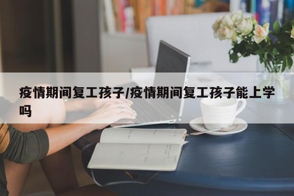 疫情期间复工孩子/疫情期间复工孩子能上学吗