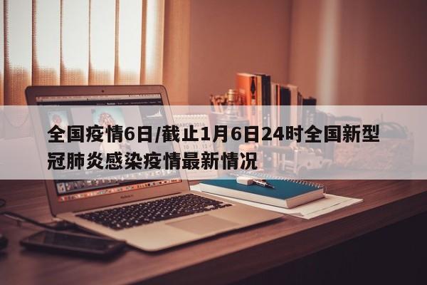 全国疫情6日/截止1月6日24时全国新型冠肺炎感染疫情最新情况