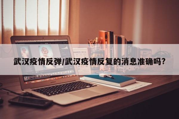 武汉疫情反弹/武汉疫情反复的消息准确吗?