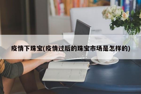 疫情下珠宝(疫情过后的珠宝市场是怎样的)