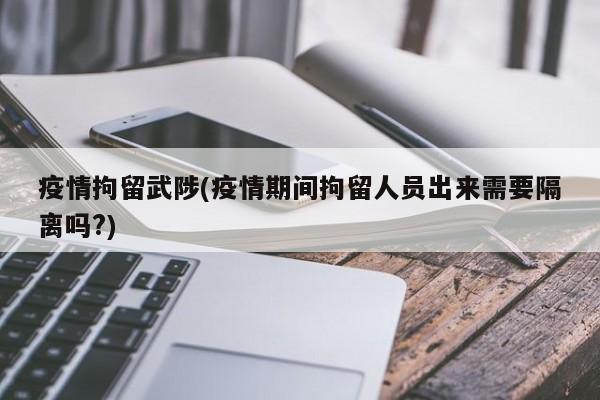 疫情拘留武陟(疫情期间拘留人员出来需要隔离吗?)