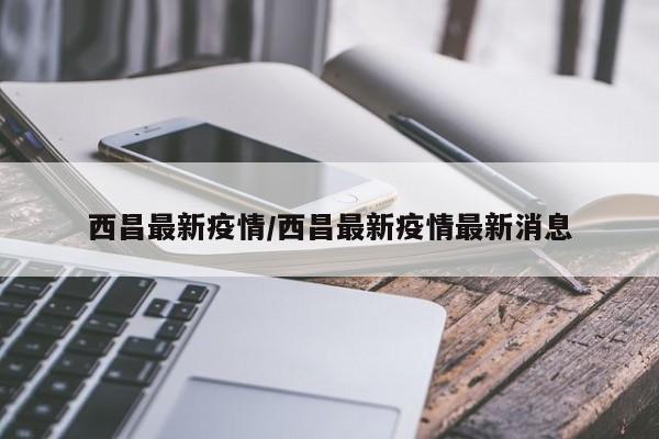 西昌最新疫情/西昌最新疫情最新消息