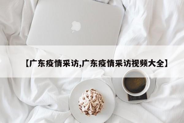 【广东疫情采访,广东疫情采访视频大全】