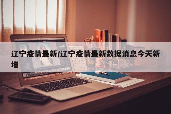 辽宁疫情最新/辽宁疫情最新数据消息今天新增