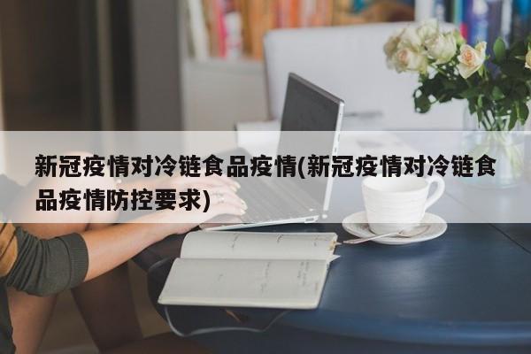 新冠疫情对冷链食品疫情(新冠疫情对冷链食品疫情防控要求)