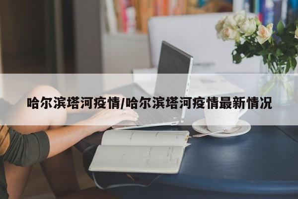 哈尔滨塔河疫情/哈尔滨塔河疫情最新情况