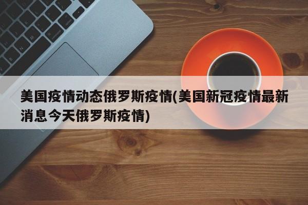 美国疫情动态俄罗斯疫情(美国新冠疫情最新消息今天俄罗斯疫情)