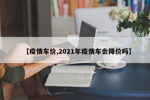【疫情车价,2021年疫情车会降价吗】
