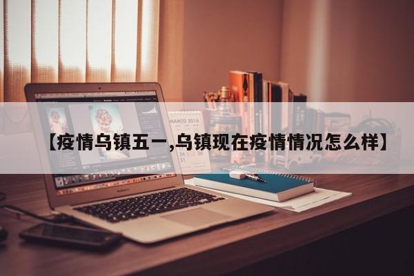 【疫情乌镇五一,乌镇现在疫情情况怎么样】