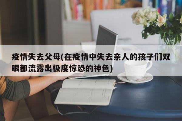 疫情失去父母(在疫情中失去亲人的孩子们双眼都流露出极度惊恐的神色)