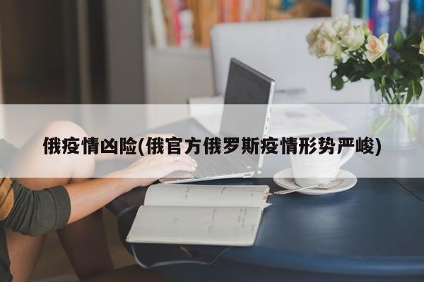 俄疫情凶险(俄官方俄罗斯疫情形势严峻)