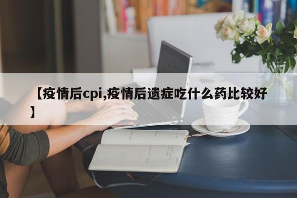 【疫情后cpi,疫情后遗症吃什么药比较好】
