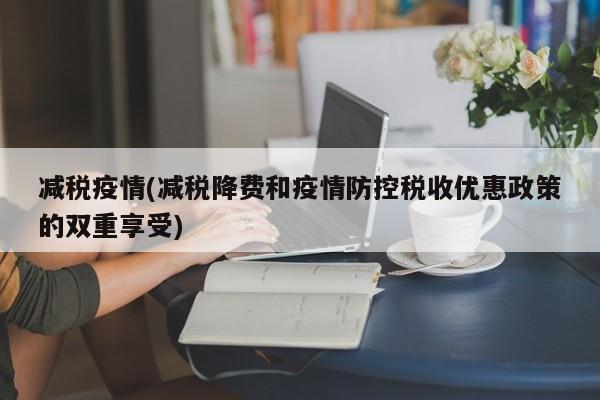 减税疫情(减税降费和疫情防控税收优惠政策的双重享受)
