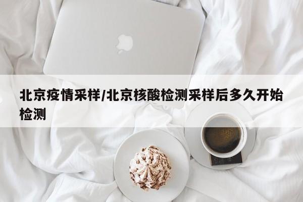 北京疫情采样/北京核酸检测采样后多久开始检测