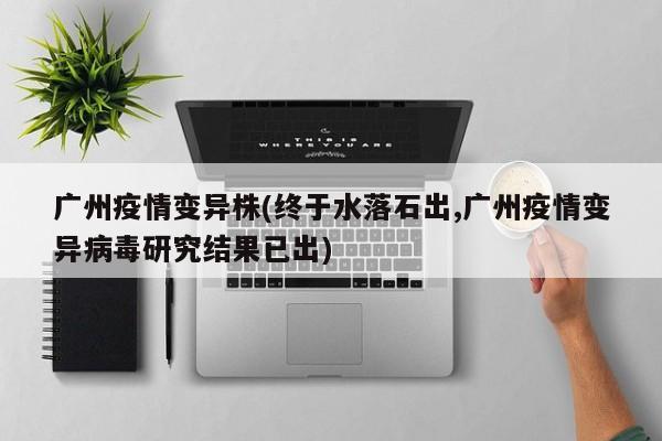 广州疫情变异株(终于水落石出,广州疫情变异病毒研究结果已出)