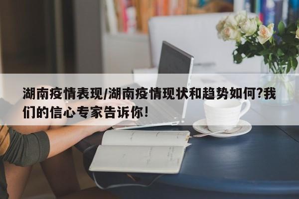 湖南疫情表现/湖南疫情现状和趋势如何?我们的信心专家告诉你!