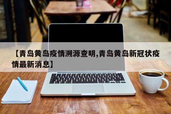 【青岛黄岛疫情溯源查明,青岛黄岛新冠状疫情最新消息】