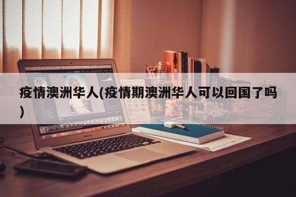 疫情澳洲华人(疫情期澳洲华人可以回国了吗)