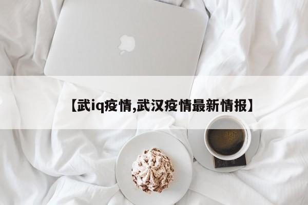 【武iq疫情,武汉疫情最新情报】