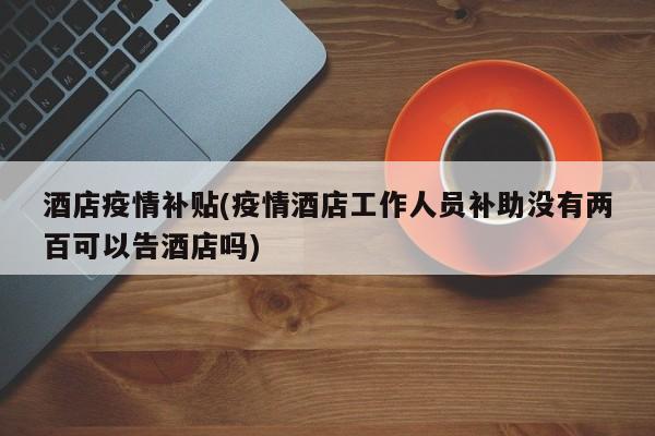 酒店疫情补贴(疫情酒店工作人员补助没有两百可以告酒店吗)