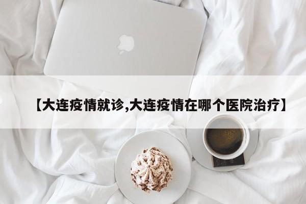 【大连疫情就诊,大连疫情在哪个医院治疗】