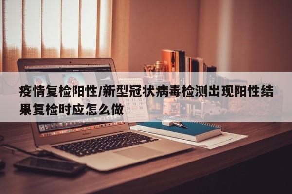 疫情复检阳性/新型冠状病毒检测出现阳性结果复检时应怎么做
