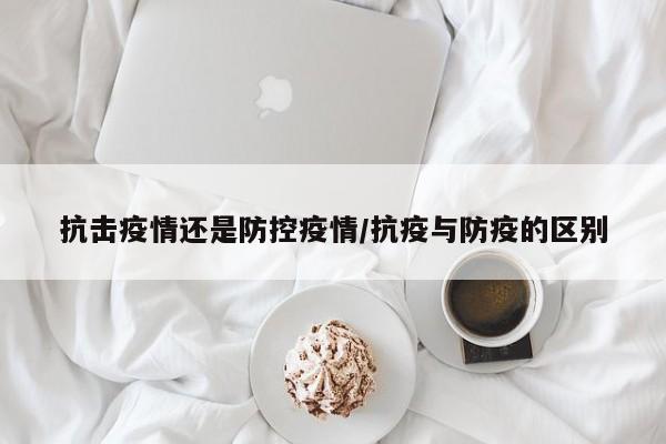 抗击疫情还是防控疫情/抗疫与防疫的区别