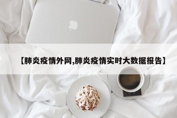 【肺炎疫情外网,肺炎疫情实时大数据报告】