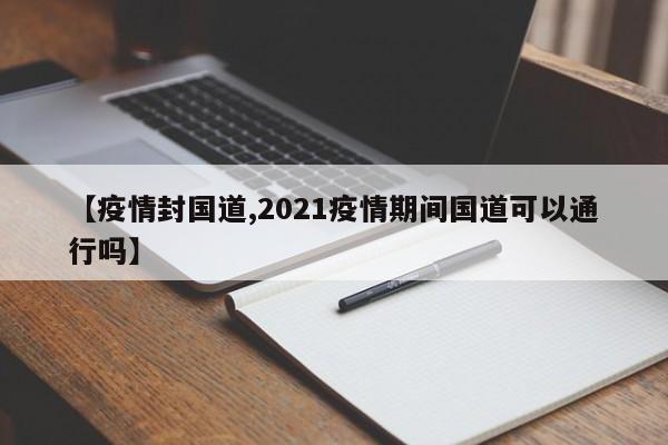 【疫情封国道,2021疫情期间国道可以通行吗】