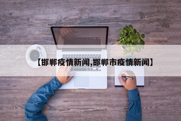 【邯郸疫情新闻,邯郸市疫情新闻】