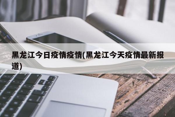 黑龙江今日疫情疫情(黑龙江今天疫情最新报道)